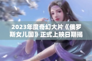 2023年度奇幻大片《俄罗斯女儿国》正式上映日期揭晓