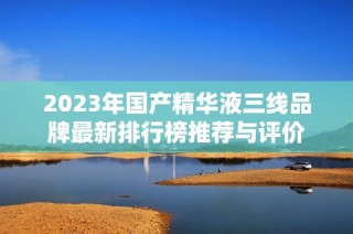 2023年国产精华液三线品牌最新排行榜推荐与评价