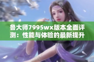 鲁大师7995wx版本全面评测：性能与体验的最新提升