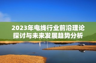 2023年电线行业前沿理论探讨与未来发展趋势分析