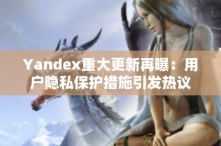 Yandex重大更新再曝：用户隐私保护措施引发热议