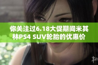 你关注过6.18大促期间米其林PS4 SUV轮胎的优惠价格吗？