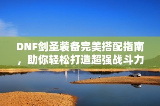 DNF剑圣装备完美搭配指南，助你轻松打造超强战斗力