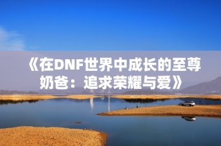 《在DNF世界中成长的至尊奶爸：追求荣耀与爱》