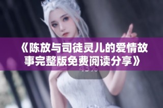 《陈放与司徒灵儿的爱情故事完整版免费阅读分享》