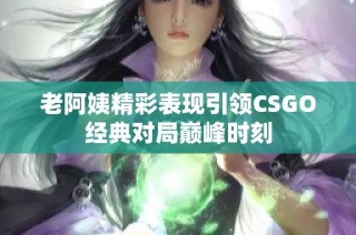 老阿姨精彩表现引领CSGO经典对局巅峰时刻