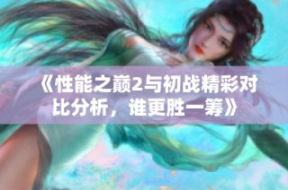 《性能之巅2与初战精彩对比分析，谁更胜一筹》