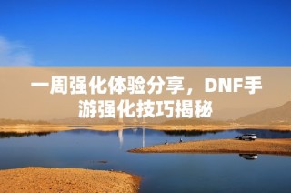 一周强化体验分享，DNF手游强化技巧揭秘