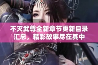 不灭武尊全新章节更新目录汇总，精彩故事尽在其中