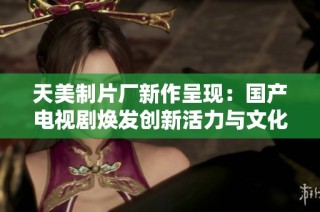 天美制片厂新作呈现：国产电视剧焕发创新活力与文化魅力