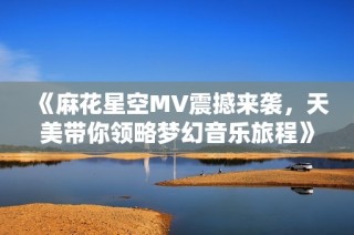 《麻花星空MV震撼来袭，天美带你领略梦幻音乐旅程》