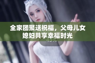 全家团聚送祝福，父母儿女媳妇共享幸福时光