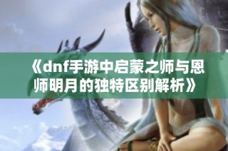 《dnf手游中启蒙之师与恩师明月的独特区别解析》