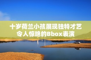 十岁荷兰小孩展现独特才艺令人惊艳的Bbox表演