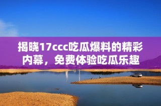 揭晓17ccc吃瓜爆料的精彩内幕，免费体验吃瓜乐趣