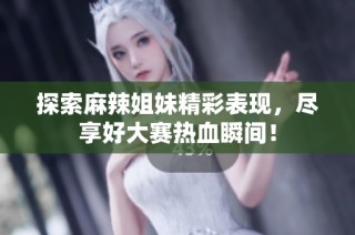 探索麻辣姐妹精彩表现，尽享好大赛热血瞬间！