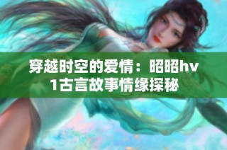 穿越时空的爱情：昭昭hv1古言故事情缘探秘