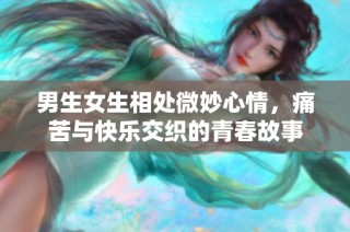 男生女生相处微妙心情，痛苦与快乐交织的青春故事