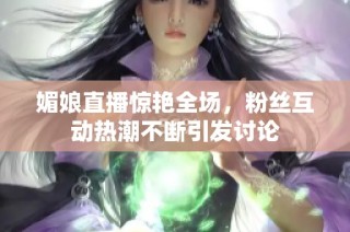 媚娘直播惊艳全场，粉丝互动热潮不断引发讨论