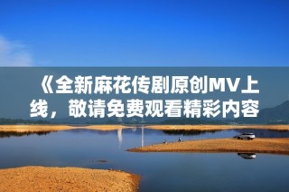 《全新麻花传剧原创MV上线，敬请免费观看精彩内容》