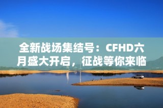 全新战场集结号：CFHD六月盛大开启，征战等你来临