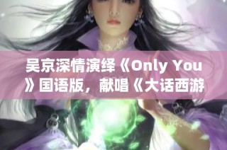 吴京深情演绎《Only You》国语版，献唱《大话西游3》插曲