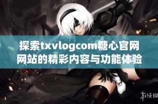 探索txvlogcom糖心官网网站的精彩内容与功能体验