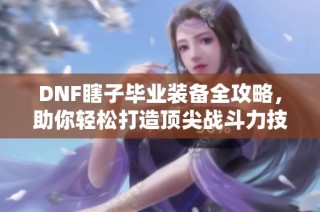 DNF瞎子毕业装备全攻略，助你轻松打造顶尖战斗力技巧宝典