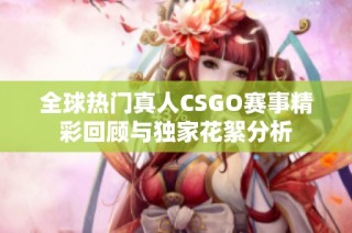 全球热门真人CSGO赛事精彩回顾与独家花絮分析