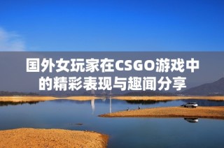 国外女玩家在CSGO游戏中的精彩表现与趣闻分享