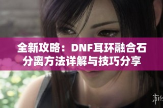 全新攻略：DNF耳环融合石分离方法详解与技巧分享