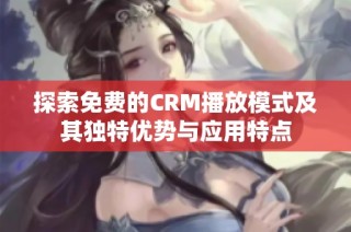 探索免费的CRM播放模式及其独特优势与应用特点