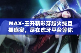 MAX-王开精彩穿越火线直播盛宴，尽在虎牙平台等你来赏析