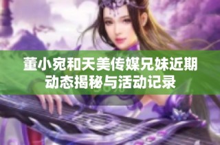 董小宛和天美传媒兄妹近期动态揭秘与活动记录