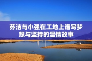 苏洁与小强在工地上谱写梦想与坚持的温情故事