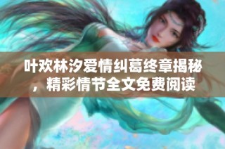 叶欢林汐爱情纠葛终章揭秘，精彩情节全文免费阅读