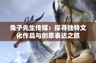 兔子先生传媒：探寻独特文化作品与创意表达之旅