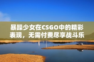 暴躁少女在CSGO中的精彩表现，无需付费尽享战斗乐趣