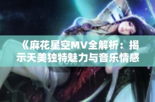 《麻花星空MV全解析：揭示天美独特魅力与音乐情感》