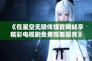 《在星空无限传媒官网畅享精彩电视剧免费观看服务》