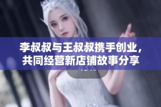 李叔叔与王叔叔携手创业，共同经营新店铺故事分享