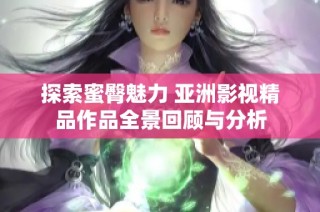 探索蜜臀魅力 亚洲影视精品作品全景回顾与分析