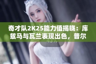 奇才队2K25能力值揭晓：库兹马与瓦兰表现出色，普尔略显不足