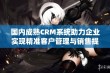 国内成熟CRM系统助力企业实现精准客户管理与销售提升