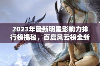 2023年最新明星影响力排行榜揭秘，百度风云榜全新发布