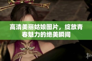 高清美丽姑娘图片，绽放青春魅力的绝美瞬间