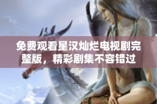 免费观看星汉灿烂电视剧完整版，精彩剧集不容错过