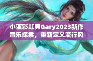 小蓝彩虹男Gary2023新作音乐探索，重新定义流行风潮