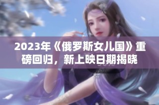 2023年《俄罗斯女儿国》重磅回归，新上映日期揭晓