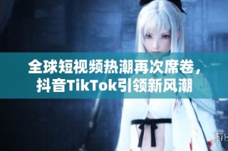 全球短视频热潮再次席卷，抖音TikTok引领新风潮